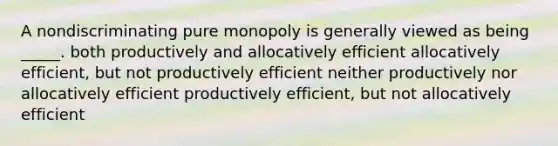 A nondiscriminating pure monopoly is generally viewed as being _____. both productively and allocatively efficient allocatively efficient, but not productively efficient neither productively nor allocatively efficient productively efficient, but not allocatively efficient