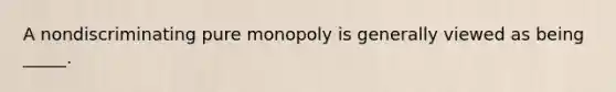 A nondiscriminating pure monopoly is generally viewed as being _____.