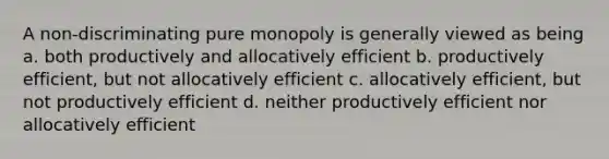 A non-discriminating pure monopoly is generally viewed as being a. both productively and allocatively efficient b. productively efficient, but not allocatively efficient c. allocatively efficient, but not productively efficient d. neither productively efficient nor allocatively efficient