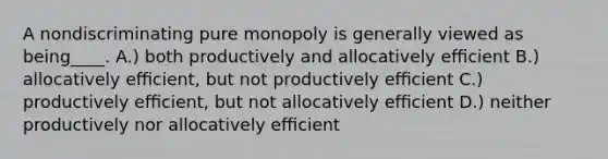 A nondiscriminating pure monopoly is generally viewed as being____. A.) both productively and allocatively eﬃcient B.) allocatively eﬃcient, but not productively eﬃcient C.) productively eﬃcient, but not allocatively eﬃcient D.) neither productively nor allocatively eﬃcient