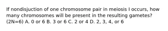 If nondisjuction of one chromosome pair in meiosis I occurs, how many chromosomes will be present in the resulting gametes? (2N=6) A. 0 or 6 B. 3 or 6 C. 2 or 4 D. 2, 3, 4, or 6