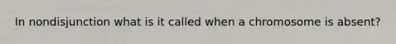 In nondisjunction what is it called when a chromosome is absent?