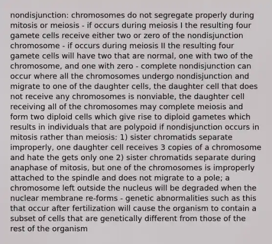 nondisjunction: chromosomes do not segregate properly during mitosis or meiosis - if occurs during meiosis I the resulting four gamete cells receive either two or zero of the nondisjunction chromosome - if occurs during meiosis II the resulting four gamete cells will have two that are normal, one with two of the chromosome, and one with zero - complete nondisjunction can occur where all the chromosomes undergo nondisjunction and migrate to one of the daughter cells, the daughter cell that does not receive any chromosomes is nonviable, the daughter cell receiving all of the chromosomes may complete meiosis and form two diploid cells which give rise to diploid gametes which results in individuals that are polypoid if nondisjunction occurs in mitosis rather than meiosis: 1) sister chromatids separate improperly, one daughter cell receives 3 copies of a chromosome and hate the gets only one 2) sister chromatids separate during anaphase of mitosis, but one of the chromosomes is improperly attached to the spindle and does not migrate to a pole; a chromosome left outside the nucleus will be degraded when the nuclear membrane re-forms - genetic abnormalities such as this that occur after fertilization will cause the organism to contain a subset of cells that are genetically different from those of the rest of the organism