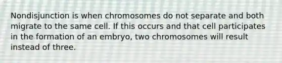 Nondisjunction is when chromosomes do not separate and both migrate to the same cell. If this occurs and that cell participates in the formation of an embryo, two chromosomes will result instead of three.