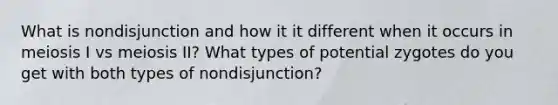 What is nondisjunction and how it it different when it occurs in meiosis I vs meiosis II? What types of potential zygotes do you get with both types of nondisjunction?