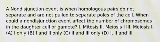 A Nondisjunction event is when homologous pairs do not separate and are not pulled to separate poles of the cell. When could a nondisjunction event affect the number of chromosomes in the daughter cell or gamete? I. Mitosis II. Meiosis I III. Meiosis II (A) I only (B) I and II only (C) II and III only (D) I, II and III