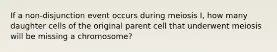 If a non-disjunction event occurs during meiosis I, how many daughter cells of the original parent cell that underwent meiosis will be missing a chromosome?