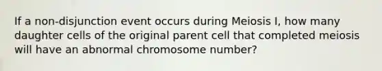 If a non-disjunction event occurs during Meiosis I, how many daughter cells of the original parent cell that completed meiosis will have an abnormal chromosome number?