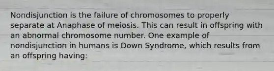 Nondisjunction is the failure of chromosomes to properly separate at Anaphase of meiosis. This can result in offspring with an abnormal chromosome number. One example of nondisjunction in humans is Down Syndrome, which results from an offspring having: