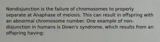 Nondisjunction is the failure of chromosomes to properly separate at Anaphase of meiosis. This can result in offspring with an abnormal chromosome number. One example of non-disjunction in humans is Down's syndrome, which results from an offspring having: