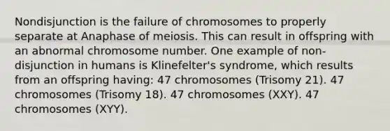 Nondisjunction is the failure of chromosomes to properly separate at Anaphase of meiosis. This can result in offspring with an abnormal chromosome number. One example of non-disjunction in humans is Klinefelter's syndrome, which results from an offspring having: 47 chromosomes (Trisomy 21). 47 chromosomes (Trisomy 18). 47 chromosomes (XXY). 47 chromosomes (XYY).