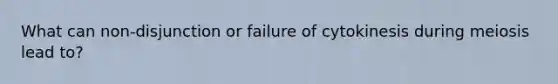 What can non-disjunction or failure of cytokinesis during meiosis lead to?