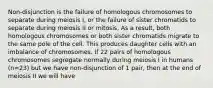 Non-disjunction is the failure of homologous chromosomes to separate during meiosis I, or the failure of sister chromatids to separate during meiosis II or mitosis. As a result, both homologous chromosomes or both sister chromatids migrate to the same pole of the cell. This produces daughter cells with an imbalance of chromosomes. If 22 pairs of homologous chromosomes segregate normally during meiosis I in humans (n=23) but we have non-disjunction of 1 pair, then at the end of meiosis II we will have