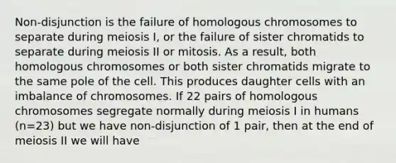 Non-disjunction is the failure of homologous chromosomes to separate during meiosis I, or the failure of sister chromatids to separate during meiosis II or mitosis. As a result, both homologous chromosomes or both sister chromatids migrate to the same pole of the cell. This produces daughter cells with an imbalance of chromosomes. If 22 pairs of homologous chromosomes segregate normally during meiosis I in humans (n=23) but we have non-disjunction of 1 pair, then at the end of meiosis II we will have