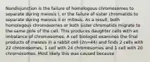 Nondisjunction is the failure of homologous chromosomes to separate during meiosis I, or the failure of sister chromatids to separate during meiosis II or mitosis. As a result, both homologous chromosomes or both sister chromatids migrate to the same pole of the cell. This produces daughter cells with an imbalance of chromosomes. A cell biologist examines the final products of meiosis in a rabbit cell (2n=44) and finds 2 cells with 22 chromosomes, 1 cell with 24 chromosomes and 1 cell with 20 chromosomes. Most likely this was caused because