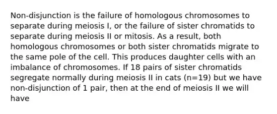 Non-disjunction is the failure of homologous chromosomes to separate during meiosis I, or the failure of sister chromatids to separate during meiosis II or mitosis. As a result, both homologous chromosomes or both sister chromatids migrate to the same pole of the cell. This produces daughter cells with an imbalance of chromosomes. If 18 pairs of sister chromatids segregate normally during meiosis II in cats (n=19) but we have non-disjunction of 1 pair, then at the end of meiosis II we will have