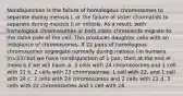 Nondisjunction is the failure of homologous chromosomes to separate during meiosis I, or the failure of sister chromatids to separate during meiosis II or mitosis. As a result, both homologous chromosomes or both sister chromatids migrate to the same pole of the cell. This produces daughter cells with an imbalance of chromosomes. If 22 pairs of homologous chromosomes segregate normally during meiosis I in humans (n=23) but we have nondisjunction of 1 pair, then at the end of meiosis II we will have: a. 3 cells with 24 chromosomes and 1 cell with 22 b. 2 cells with 23 chromosomes, 1 cell with 22, and 1 cell with 24 c. 2 cells with 24 chromosomes and 2 cells with 22 d. 3 cells with 22 chromosomes and 1 cell with 24