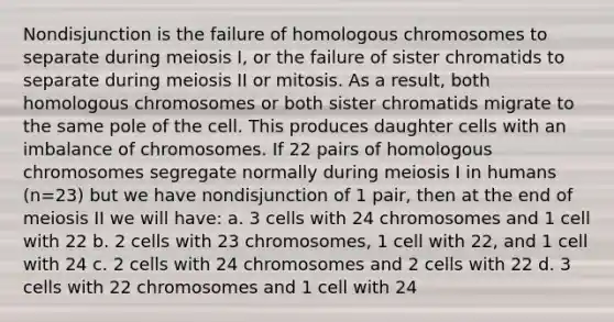 Nondisjunction is the failure of homologous chromosomes to separate during meiosis I, or the failure of sister chromatids to separate during meiosis II or mitosis. As a result, both homologous chromosomes or both sister chromatids migrate to the same pole of the cell. This produces daughter cells with an imbalance of chromosomes. If 22 pairs of homologous chromosomes segregate normally during meiosis I in humans (n=23) but we have nondisjunction of 1 pair, then at the end of meiosis II we will have: a. 3 cells with 24 chromosomes and 1 cell with 22 b. 2 cells with 23 chromosomes, 1 cell with 22, and 1 cell with 24 c. 2 cells with 24 chromosomes and 2 cells with 22 d. 3 cells with 22 chromosomes and 1 cell with 24