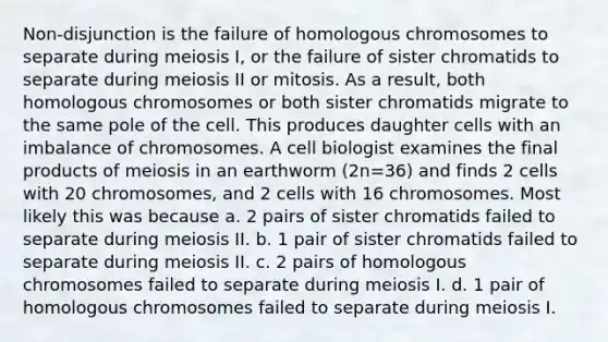 Non-disjunction is the failure of homologous chromosomes to separate during meiosis I, or the failure of sister chromatids to separate during meiosis II or mitosis. As a result, both homologous chromosomes or both sister chromatids migrate to the same pole of the cell. This produces daughter cells with an imbalance of chromosomes. A cell biologist examines the final products of meiosis in an earthworm (2n=36) and finds 2 cells with 20 chromosomes, and 2 cells with 16 chromosomes. Most likely this was because a. 2 pairs of sister chromatids failed to separate during meiosis II. b. 1 pair of sister chromatids failed to separate during meiosis II. c. 2 pairs of homologous chromosomes failed to separate during meiosis I. d. 1 pair of homologous chromosomes failed to separate during meiosis I.