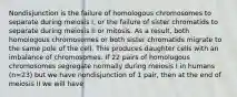 Nondisjunction is the failure of homologous chromosomes to separate during meiosis I, or the failure of sister chromatids to separate during meiosis II or mitosis. As a result, both homologous chromosomes or both sister chromatids migrate to the same pole of the cell. This produces daughter cells with an imbalance of chromosomes. If 22 pairs of homologous chromosomes segregate normally during meiosis I in humans (n=23) but we have nondisjunction of 1 pair, then at the end of meiosis II we will have