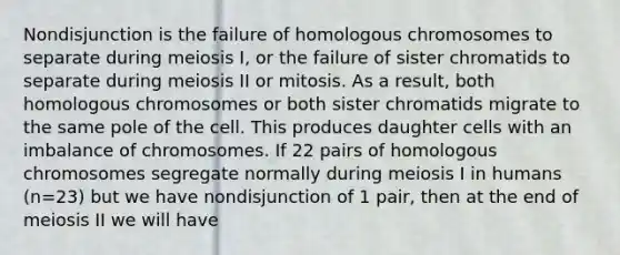 Nondisjunction is the failure of homologous chromosomes to separate during meiosis I, or the failure of sister chromatids to separate during meiosis II or mitosis. As a result, both homologous chromosomes or both sister chromatids migrate to the same pole of the cell. This produces daughter cells with an imbalance of chromosomes. If 22 pairs of homologous chromosomes segregate normally during meiosis I in humans (n=23) but we have nondisjunction of 1 pair, then at the end of meiosis II we will have