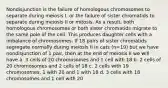 Nondisjunction is the failure of homologous chromosomes to separate during meiosis I, or the failure of sister chromatids to separate during meiosis II or mitosis. As a result, both homologous chromosomes or both sister chromatids migrate to the same pole of the cell. This produces daughter cells with a imbalance of chromosomes. If 18 pairs of sister chromatids segregate normally during meiosis II in cats (n=19) but we have nondisjunction of 1 pair, then at the end of meiosis II we will have a. 3 cells of 20 chromosomes and 1 cell with 18 b. 2 cells of 20 chromosomes and 2 cells of 18 c. 2 cells with 19 chromosomes, 1 with 20 and 1 with 18 d. 3 cells with 18 chromosomes and 1 cell with 20