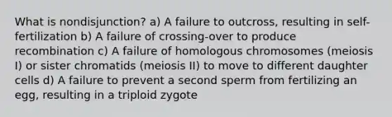 What is nondisjunction? a) A failure to outcross, resulting in self-fertilization b) A failure of crossing-over to produce recombination c) A failure of homologous chromosomes (meiosis I) or sister chromatids (meiosis II) to move to different daughter cells d) A failure to prevent a second sperm from fertilizing an egg, resulting in a triploid zygote