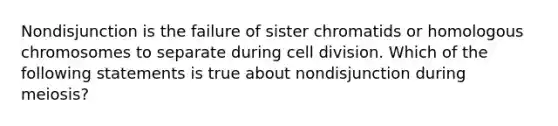 Nondisjunction is the failure of sister chromatids or homologous chromosomes to separate during cell division. Which of the following statements is true about nondisjunction during meiosis?