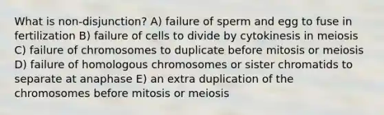 What is non-disjunction? A) failure of sperm and egg to fuse in fertilization B) failure of cells to divide by cytokinesis in meiosis C) failure of chromosomes to duplicate before mitosis or meiosis D) failure of homologous chromosomes or sister chromatids to separate at anaphase E) an extra duplication of the chromosomes before mitosis or meiosis