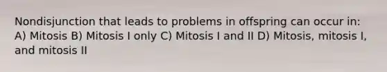 Nondisjunction that leads to problems in offspring can occur in: A) Mitosis B) Mitosis I only C) Mitosis I and II D) Mitosis, mitosis I, and mitosis II