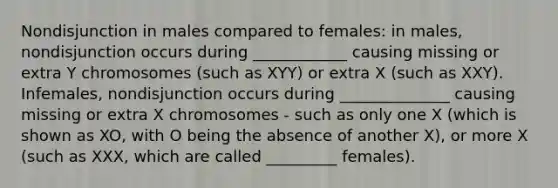 Nondisjunction in males compared to females: in males, nondisjunction occurs during ____________ causing missing or extra Y chromosomes (such as XYY) or extra X (such as XXY). Infemales, nondisjunction occurs during ______________ causing missing or extra X chromosomes - such as only one X (which is shown as XO, with O being the absence of another X), or more X (such as XXX, which are called _________ females).