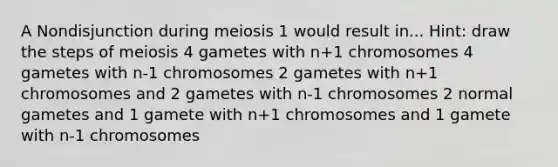 A Nondisjunction during meiosis 1 would result in... Hint: draw the steps of meiosis 4 gametes with n+1 chromosomes 4 gametes with n-1 chromosomes 2 gametes with n+1 chromosomes and 2 gametes with n-1 chromosomes 2 normal gametes and 1 gamete with n+1 chromosomes and 1 gamete with n-1 chromosomes