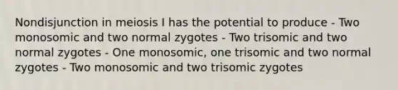 Nondisjunction in meiosis I has the potential to produce - Two monosomic and two normal zygotes - Two trisomic and two normal zygotes - One monosomic, one trisomic and two normal zygotes - Two monosomic and two trisomic zygotes