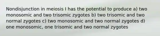 Nondisjunction in meiosis I has the potential to produce a) two monosomic and two trisomic zygotes b) two trisomic and two normal zygotes c) two monosomic and two normal zygotes d) one monosomic, one trisomic and two normal zygotes