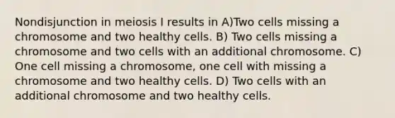 Nondisjunction in meiosis I results in A)Two cells missing a chromosome and two healthy cells. B) Two cells missing a chromosome and two cells with an additional chromosome. C) One cell missing a chromosome, one cell with missing a chromosome and two healthy cells. D) Two cells with an additional chromosome and two healthy cells.