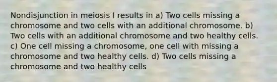 Nondisjunction in meiosis I results in a) Two cells missing a chromosome and two cells with an additional chromosome. b) Two cells with an additional chromosome and two healthy cells. c) One cell missing a chromosome, one cell with missing a chromosome and two healthy cells. d) Two cells missing a chromosome and two healthy cells