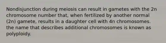 Nondisjunction during meiosis can result in gametes with the 2n chromosome number that, when fertilized by another normal (2n) gamete, results in a daughter cell with 4n chromosomes. the name that describes additional chromosomes is known as polyploidy.