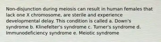 Non-disjunction during meiosis can result in human females that lack one X chromosome, are sterile and experience developmental delay. This condition is called a. Down's syndrome b. Klinefelter's syndrome c. Turner's syndrome d. Immunodeficiency syndrome e. Meiotic syndrome