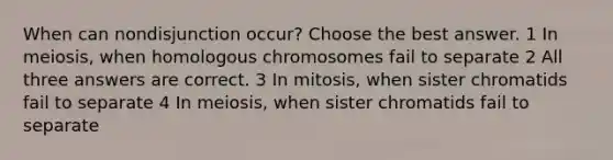 When can nondisjunction occur? Choose the best answer. 1 In meiosis, when homologous chromosomes fail to separate 2 All three answers are correct. 3 In mitosis, when sister chromatids fail to separate 4 In meiosis, when sister chromatids fail to separate