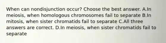 When can nondisjunction occur? Choose the best answer. A.In meiosis, when homologous chromosomes fail to separate B.In mitosis, when sister chromatids fail to separate C.All three answers are correct. D.In meiosis, when sister chromatids fail to separate