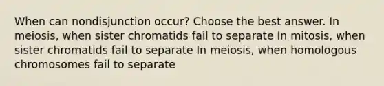 When can nondisjunction occur? Choose the best answer. In meiosis, when sister chromatids fail to separate In mitosis, when sister chromatids fail to separate In meiosis, when homologous chromosomes fail to separate