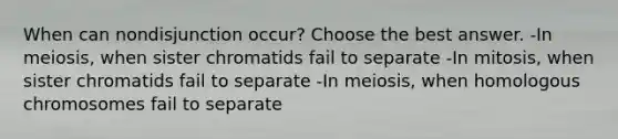 When can nondisjunction occur? Choose the best answer. -In meiosis, when sister chromatids fail to separate -In mitosis, when sister chromatids fail to separate -In meiosis, when homologous chromosomes fail to separate