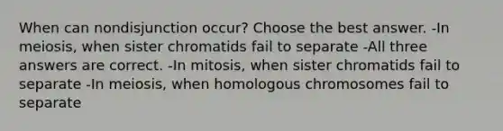 When can nondisjunction occur? Choose the best answer. -In meiosis, when sister chromatids fail to separate -All three answers are correct. -In mitosis, when sister chromatids fail to separate -In meiosis, when homologous chromosomes fail to separate