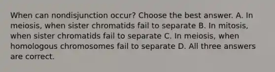 When can nondisjunction occur? Choose the best answer. A. In meiosis, when sister chromatids fail to separate B. In mitosis, when sister chromatids fail to separate C. In meiosis, when homologous chromosomes fail to separate D. All three answers are correct.