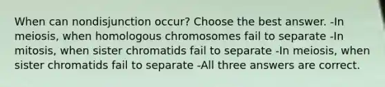 When can nondisjunction occur? Choose the best answer. -In meiosis, when homologous chromosomes fail to separate -In mitosis, when sister chromatids fail to separate -In meiosis, when sister chromatids fail to separate -All three answers are correct.