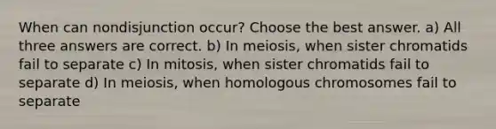 When can nondisjunction occur? Choose the best answer. a) All three answers are correct. b) In meiosis, when sister chromatids fail to separate c) In mitosis, when sister chromatids fail to separate d) In meiosis, when homologous chromosomes fail to separate