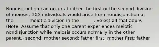 Nondisjunction can occur at either the first or the second division of meiosis. XXX individuals would arise from nondisjunction at the ______ meiotic division in the ______. Select all that apply. (Note: Assume that only one parent experiences meiotic nondisjunction while meiosis occurs normally in the other parent.) second; mother second; father first; mother first; father