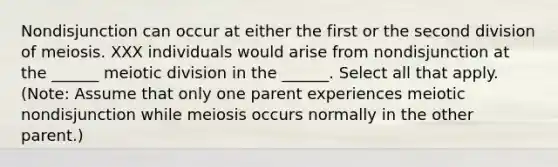 Nondisjunction can occur at either the first or the second division of meiosis. XXX individuals would arise from nondisjunction at the ______ meiotic division in the ______. Select all that apply. (Note: Assume that only one parent experiences meiotic nondisjunction while meiosis occurs normally in the other parent.)