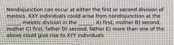 Nondisjunction can occur at either the first or second division of meiosis. XXY individuals could arise from nondisjunction at the ______ meiotic division in the ______. A) first, mother B) second, mother C) first, father D) second, father E) more than one of the above could give rise to XYY individuals