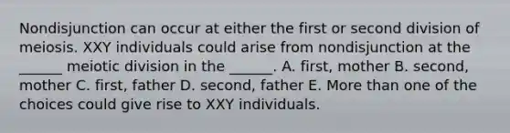 Nondisjunction can occur at either the first or second division of meiosis. XXY individuals could arise from nondisjunction at the ______ meiotic division in the ______. A. first, mother B. second, mother C. first, father D. second, father E. More than one of the choices could give rise to XXY individuals.